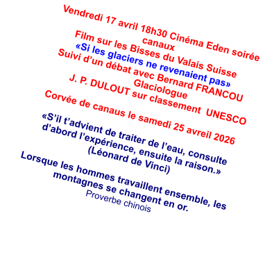 Vendredi 17 avril 18h30 Cinéma Eden soirée canaux Film sur les Bisses du Valais Suisse «Si les glaciers ne revenaient pas» Suivi d’un débat avec Bernard FRANCOU  Glaciologue J. P. DULOUT sur classement  UNESCO   Corvée de canaus le samedi 25 avreil 2026  «S’il t’advient de traiter de l’eau, consulte d’abord l’expérience, ensuite la raison.» (Léonard de Vinci)  Lorsque les hommes travaillent ensemble, les montagnes se changent en or.  Proverbe chinois